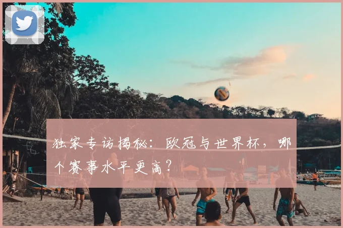 独家专访揭秘：欧冠与世界杯，哪个赛事水平更高？