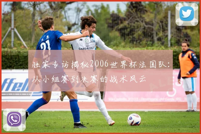 独家专访揭秘2006世界杯法国队：从小组赛到决赛的战术风云