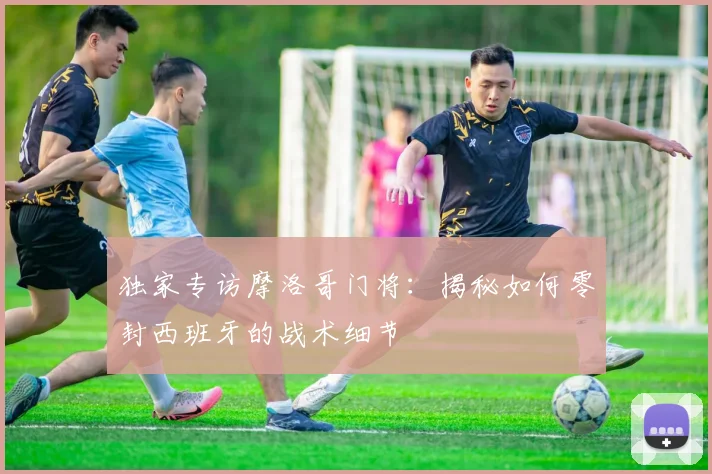 独家专访摩洛哥门将：揭秘如何零封西班牙的战术细节