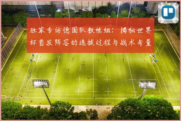 独家专访德国队教练组：揭秘世界杯首发阵容的选拔过程与战术考量