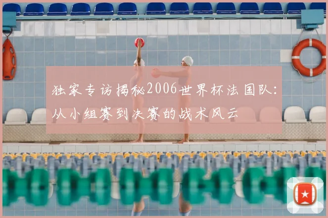 独家专访揭秘2006世界杯法国队：从小组赛到决赛的战术风云