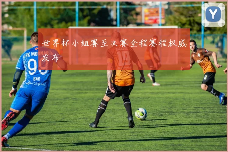 世界杯小组赛至决赛全程赛程权威发布