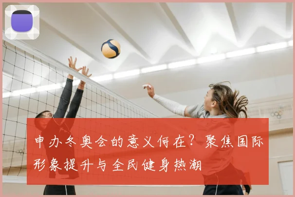 申办冬奥会的意义何在？聚焦国际形象提升与全民健身热潮