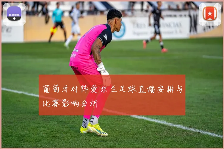 葡萄牙对阵爱尔兰足球直播安排与比赛影响分析