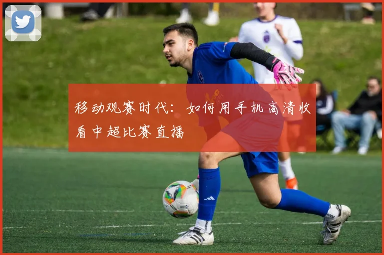 移动观赛时代：如何用手机高清收看中超比赛直播