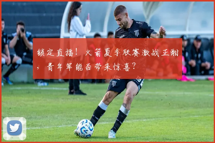 锁定直播！火箭夏季联赛激战正酣，青年军能否带来惊喜？