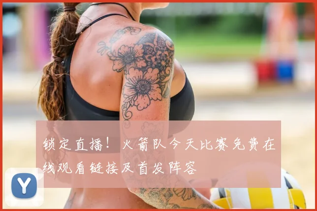 锁定直播！火箭队今天比赛免费在线观看链接及首发阵容