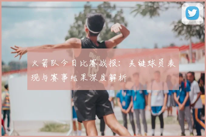 火箭队今日比赛战报：关键球员表现与赛事结果深度解析