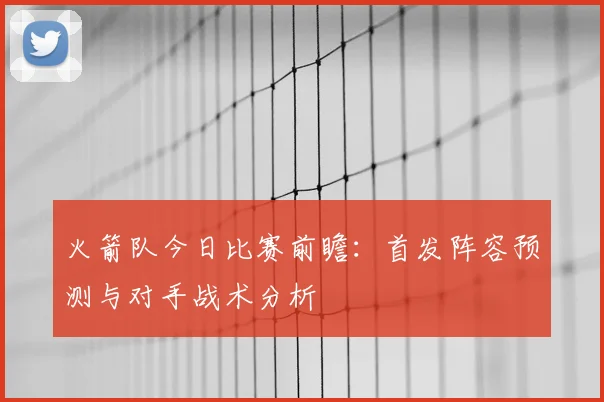 火箭队今日比赛前瞻：首发阵容预测与对手战术分析