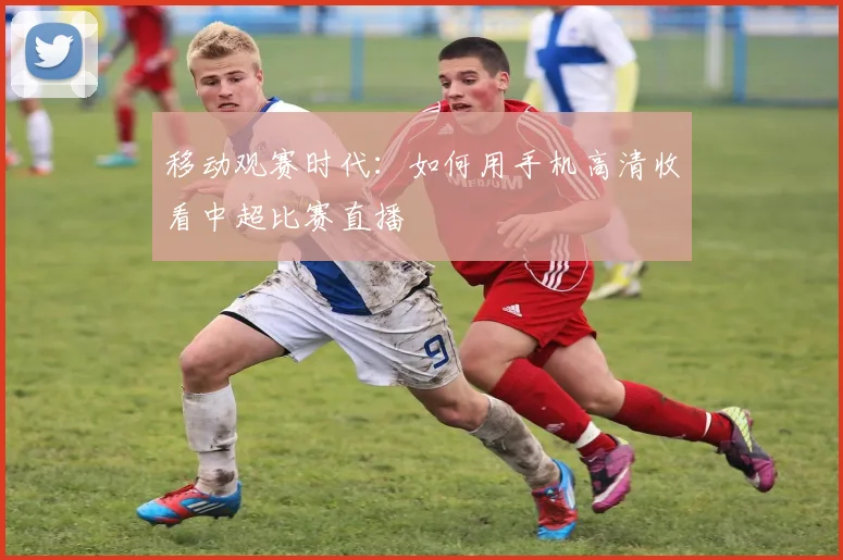 移动观赛时代：如何用手机高清收看中超比赛直播