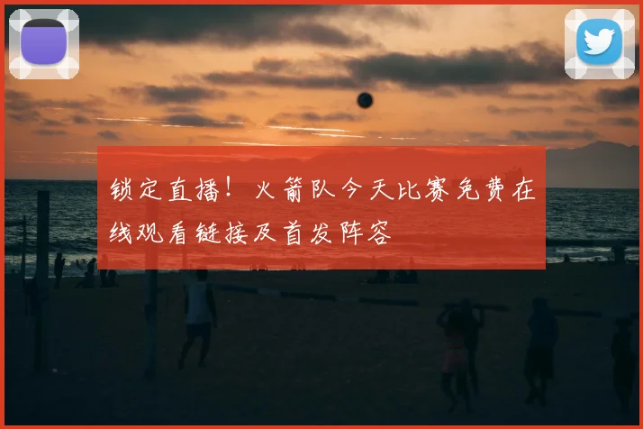 锁定直播！火箭队今天比赛免费在线观看链接及首发阵容