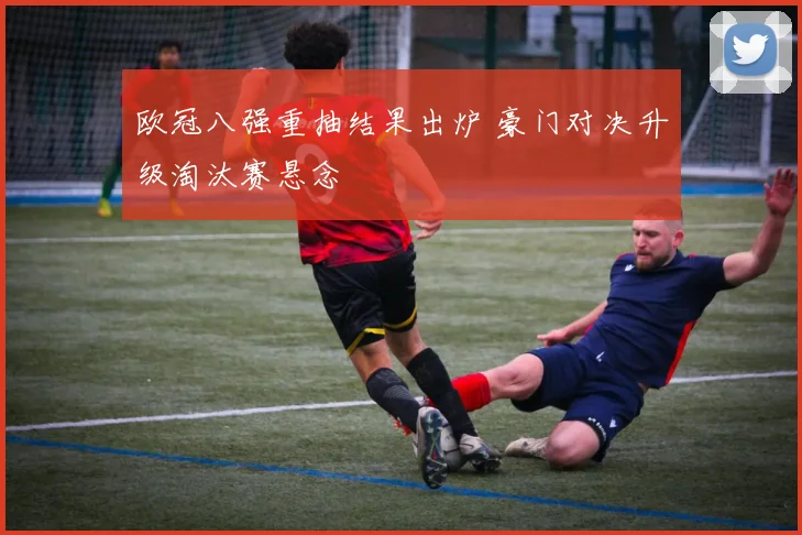 欧冠八强重抽结果出炉 豪门对决升级淘汰赛悬念