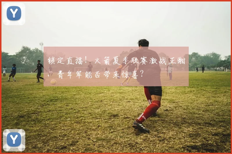 锁定直播!火箭夏季联赛激战正酣,青年军能否带来惊喜?