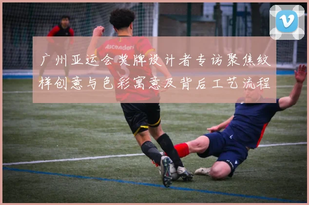 广州亚运会奖牌设计者专访聚焦纹样创意与色彩寓意及背后工艺流程